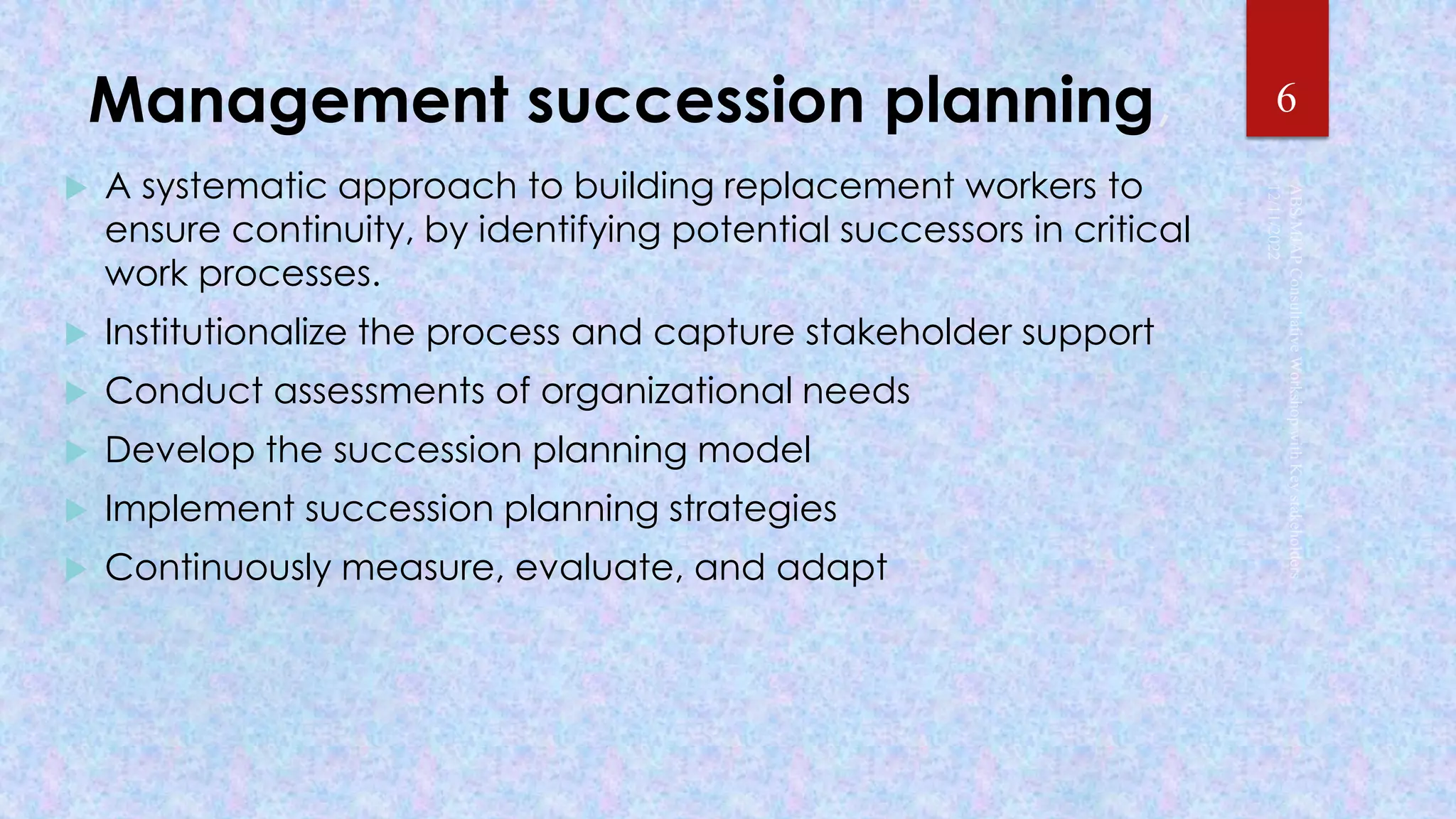 Management succession planning,
 A systematic approach to building replacement workers to
ensure continuity, by identifying potential successors in critical
work processes.
 Institutionalize the process and capture stakeholder support
 Conduct assessments of organizational needs
 Develop the succession planning model
 Implement succession planning strategies
 Continuously measure, evaluate, and adapt
6
 