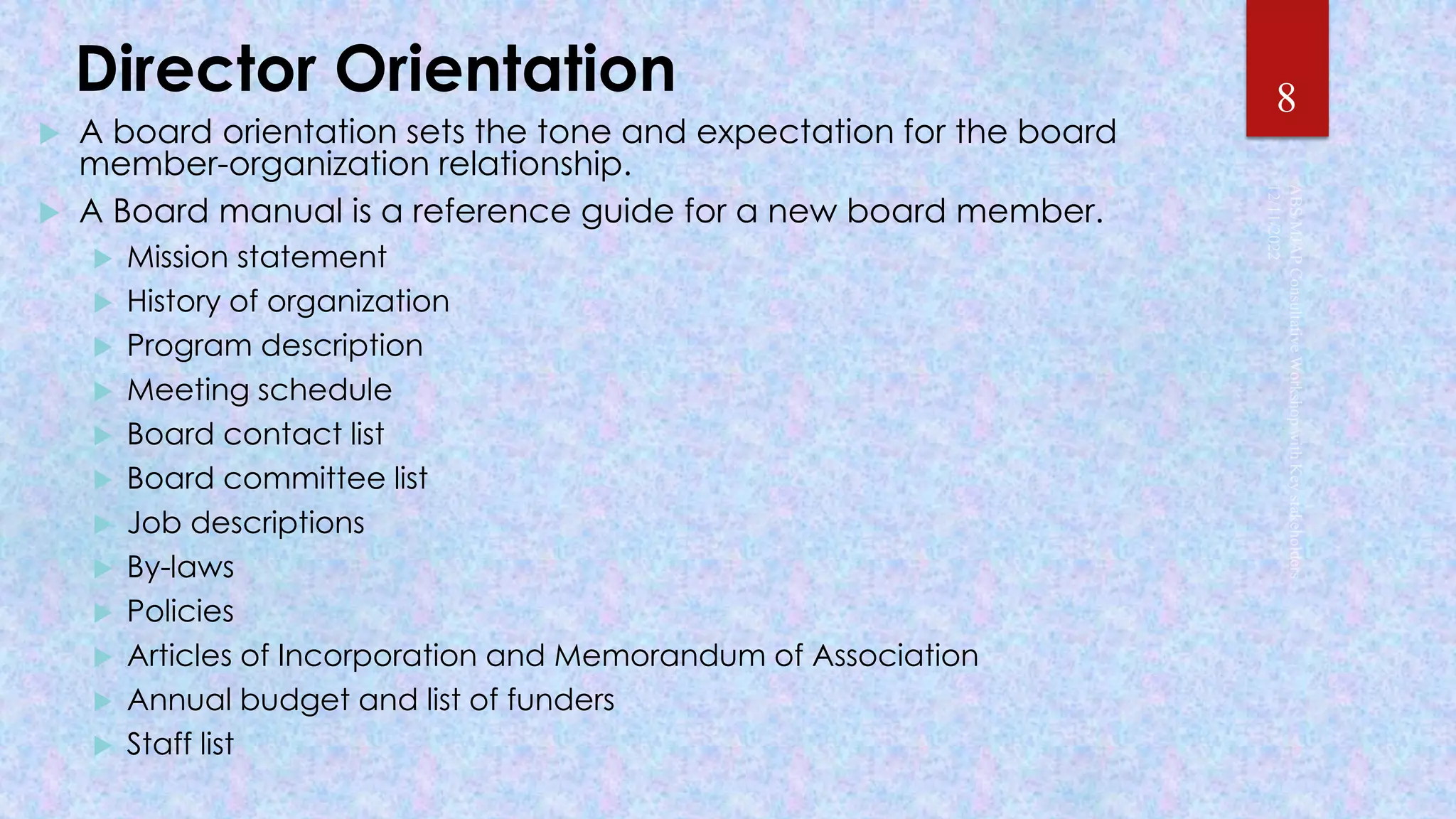 Director Orientation
 A board orientation sets the tone and expectation for the board
member-organization relationship.
 A Board manual is a reference guide for a new board member.
 Mission statement
 History of organization
 Program description
 Meeting schedule
 Board contact list
 Board committee list
 Job descriptions
 By-laws
 Policies
 Articles of Incorporation and Memorandum of Association
 Annual budget and list of funders
 Staff list
8
 