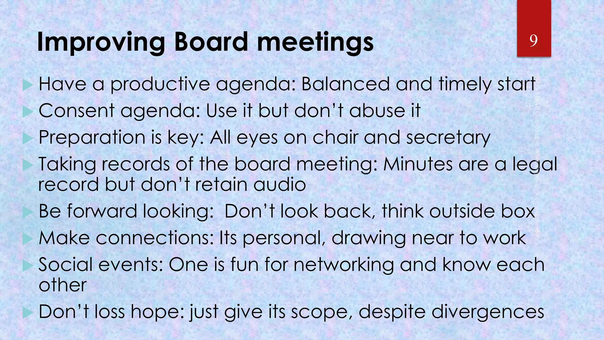 Improving Board meetings
 Have a productive agenda: Balanced and timely start
 Consent agenda: Use it but don’t abuse it
 Preparation is key: All eyes on chair and secretary
 Taking records of the board meeting: Minutes are a legal
record but don’t retain audio
 Be forward looking: Don’t look back, think outside box
 Make connections: Its personal, drawing near to work
 Social events: One is fun for networking and know each
other
 Don’t loss hope: just give its scope, despite divergences
9
 