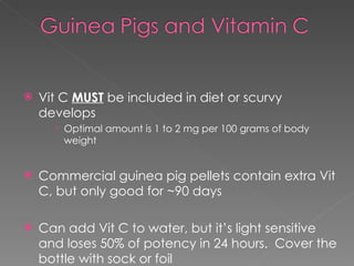 Vit C  MUST  be included in diet or scurvy develops  Optimal amount is 1 to 2 mg per 100 grams of body weight Commercial guinea pig pellets contain extra Vit C, but only good for ~90 days Can add Vit C to water, but it’s light sensitive and loses 50% of potency in 24 hours.  Cover the bottle with sock or foil  
