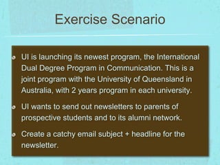 Exercise Scenario 
UI is launching its newest program, the International 
Dual Degree Program in Communication. This is a 
joint program with the University of Queensland in 
Australia, with 2 years program in each university. 
UI wants to send out newsletters to parents of 
prospective students and to its alumni network. 
Create a catchy email subject + headline for the 
newsletter. 
 