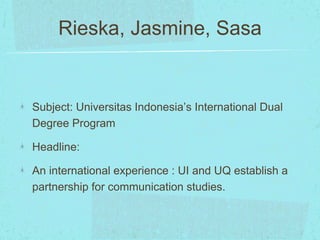 Rieska, Jasmine, Sasa 
Subject: Universitas Indonesia’s International Dual 
Degree Program 
Headline: 
An international experience : UI and UQ establish a 
partnership for communication studies. 
 