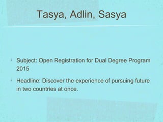 Tasya, Adlin, Sasya 
Subject: Open Registration for Dual Degree Program 
2015 
Headline: Discover the experience of pursuing future 
in two countries at once. 
 