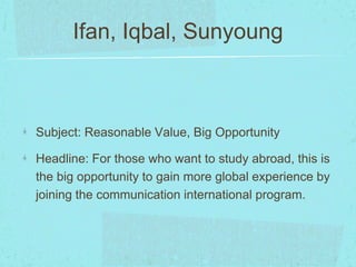 Ifan, Iqbal, Sunyoung 
Subject: Reasonable Value, Big Opportunity 
Headline: For those who want to study abroad, this is 
the big opportunity to gain more global experience by 
joining the communication international program. 
 