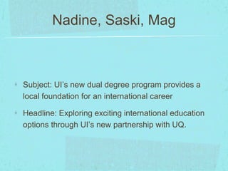 Nadine, Saski, Mag 
Subject: UI’s new dual degree program provides a 
local foundation for an international career 
Headline: Exploring exciting international education 
options through UI’s new partnership with UQ. 
 