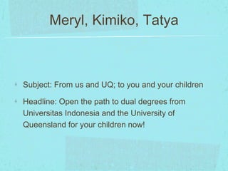 Meryl, Kimiko, Tatya 
Subject: From us and UQ; to you and your children 
Headline: Open the path to dual degrees from 
Universitas Indonesia and the University of 
Queensland for your children now! 
 