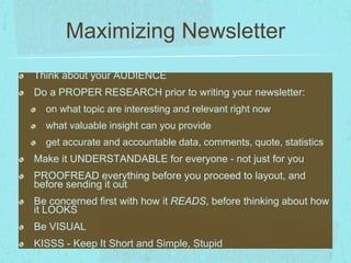 Maximizing Newsletter 
Think about your AUDIENCE 
Do a PROPER RESEARCH prior to writing your newsletter: 
on what topic are interesting and relevant right now 
what valuable insight can you provide 
get accurate and accountable data, comments, quote, statistics 
Make it UNDERSTANDABLE for everyone - not just for you 
PROOFREAD everything before you proceed to layout, and 
before sending it out 
Be concerned first with how it READS, before thinking about how 
it LOOKS 
Be VISUAL 
KISSS - Keep It Short and Simple, Stupid 
 