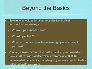 Beyond the Basics 
Newsletter should reflect your organization’s overall 
communications strategy. 
Who are your stakeholders? 
Who do you help? 
What, in a larger sense, is the message you are trying to 
promote? 
Your organization’s “brand” should extend to your newsletter: 
have a distinct and credible voice, and remember that the 
purpose of all communication is to give your audience the tools to 
further promote your work. 
 