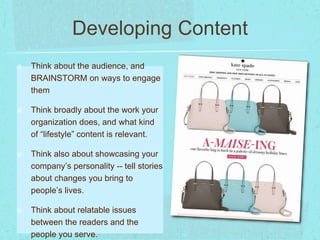 Developing Content 
Think about the audience, and 
BRAINSTORM on ways to engage 
them 
Think broadly about the work your 
organization does, and what kind 
of “lifestyle” content is relevant. 
Think also about showcasing your 
company’s personality -- tell stories 
about changes you bring to 
people’s lives. 
Think about relatable issues 
between the readers and the 
people you serve. 
 