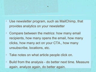 ` 
Use newsletter program, such as MailChimp, that 
provides analytics on your newsletter 
Compare between the metrics: how many email 
recipients, how many opens the email, how many 
clicks, how many act on your CTA., how many 
unsubscribe, locations, etc. 
Take notes on what article people click on. 
Build from the analysis - do better next time. Measure 
again, analyze again, do better again. 
