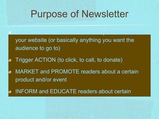 Purpose of Newsletter 
Get ATTENTION/AWARENESS to your business or 
your website (or basically anything you want the 
audience to go to) 
Trigger ACTION (to click, to call, to donate) 
MARKET and PROMOTE readers about a certain 
product and/or event 
INFORM and EDUCATE readers about certain 
information and/or product 
 