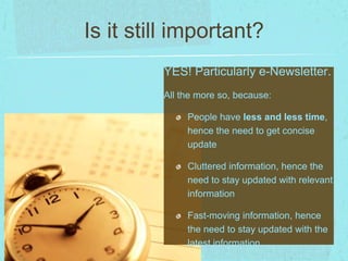Is it still important? 
YES! Particularly e-Newsletter. 
All the more so, because: 
People have less and less time, 
hence the need to get concise 
update 
Cluttered information, hence the 
need to stay updated with relevant 
information 
Fast-moving information, hence 
the need to stay updated with the 
latest information 
 