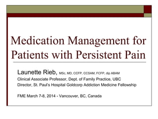 Medication Management for
Patients with Persistent Pain
Launette Rieb, MSc, MD, CCFP, CCSAM, FCFP, dip ABAM
Clinical Associate Professor, Dept. of Family Practice, UBC
Director, St. Paul’s Hospital Goldcorp Addiction Medicine Fellowship
FME March 7-8, 2014 - Vancouver, BC, Canada
 