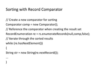 Sorting with Record Comparator // Create a new comparator for sorting Comparator comp = new Comparator(); // Reference the comparator when creating the result set RecordEnumeration re = rs.enumerateRecords(null,comp,false); // Iterate through the sorted results while (re.hasNextElement()) { String str = new String(re.nextRecord()); ... } 
