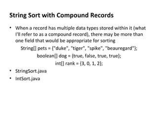 String Sort with Compound Records When a record has multiple data types stored within it (what I'll refer to as a compound record), there may be more than one field that would be appropriate for sorting String[] pets = {"duke", "tiger", "spike", "beauregard"}; boolean[] dog = {true, false, true, true}; int[] rank = {3, 0, 1, 2}; StringSort.java IntSort.java 