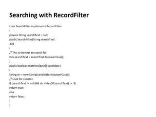 Searching with RecordFilter class SearchFilter implements RecordFilter { private String searchText = null; public SearchFilter(String searchText) 304 { // This is the text to search for this.searchText = searchText.toLowerCase(); } public boolean matches(byte[] candidate) { String str = new String(candidate).toLowerCase(); // Look for a match if (searchText != null && str.indexOf(searchText) != -1) return true; else return false; } } 