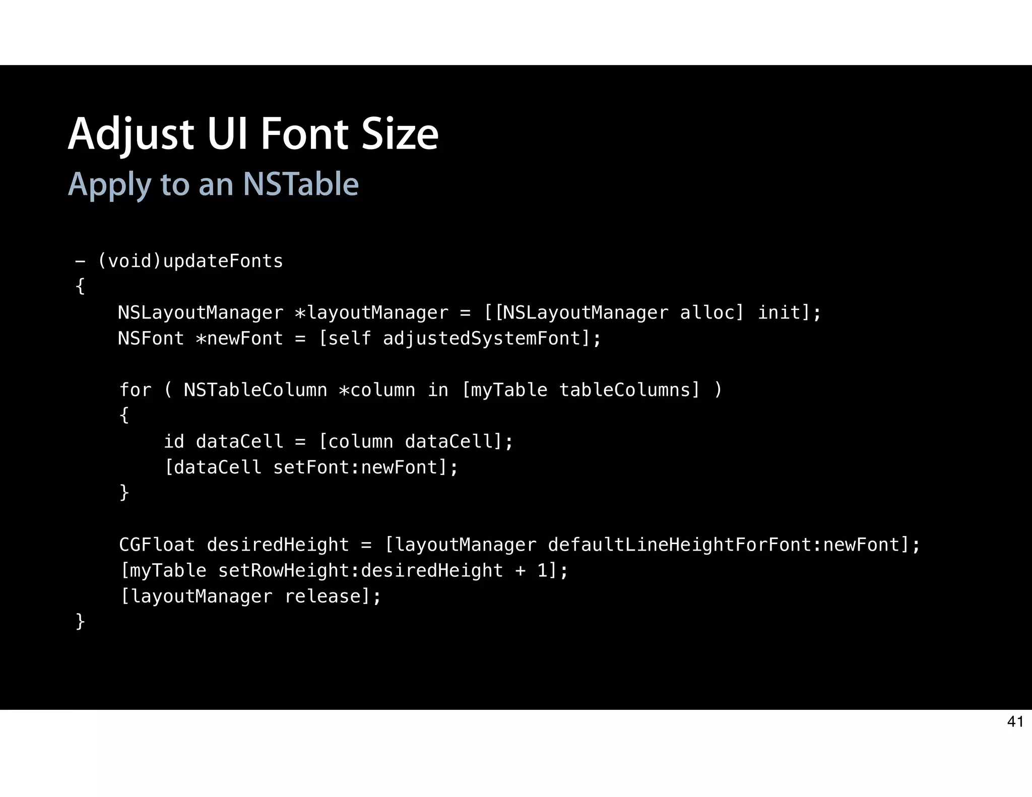 - (void)updateFonts
{
NSLayoutManager *layoutManager = [[NSLayoutManager alloc] init];
NSFont *newFont = [self adjustedSystemFont];
for ( NSTableColumn *column in [myTable tableColumns] )
{
id dataCell = [column dataCell];
[dataCell setFont:newFont];
}
CGFloat desiredHeight = [layoutManager defaultLineHeightForFont:newFont];
[myTable setRowHeight:desiredHeight + 1];
[layoutManager release];
}
Apply to an NSTable
Adjust UI Font Size
41
 