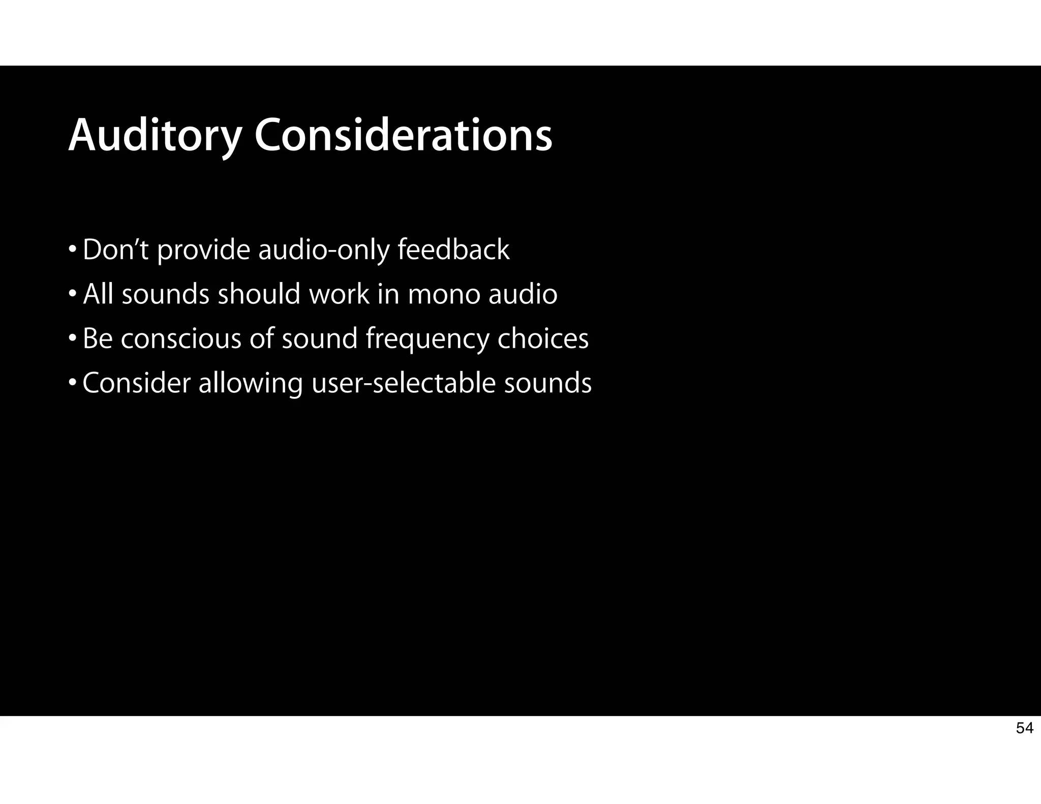 Auditory Considerations
•Don’t provide audio-only feedback
•All sounds should work in mono audio
•Be conscious of sound frequency choices
•Consider allowing user-selectable sounds
54
 