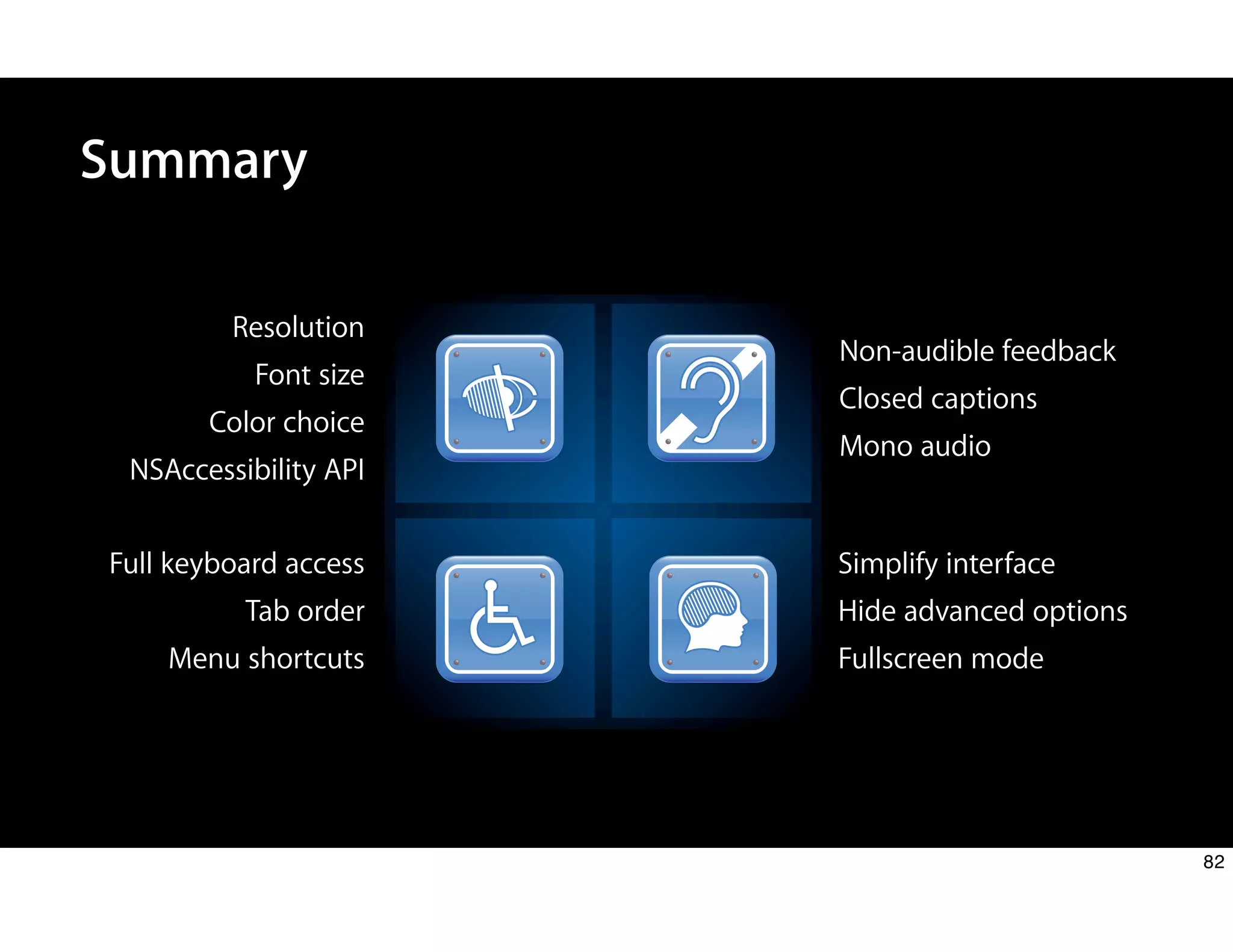 Summary
Resolution
Font size
Color choice
NSAccessibility API
Non-audible feedback
Closed captions
Mono audio
Full keyboard access
Tab order
Menu shortcuts
Simplify interface
Hide advanced options
Fullscreen mode
82
 