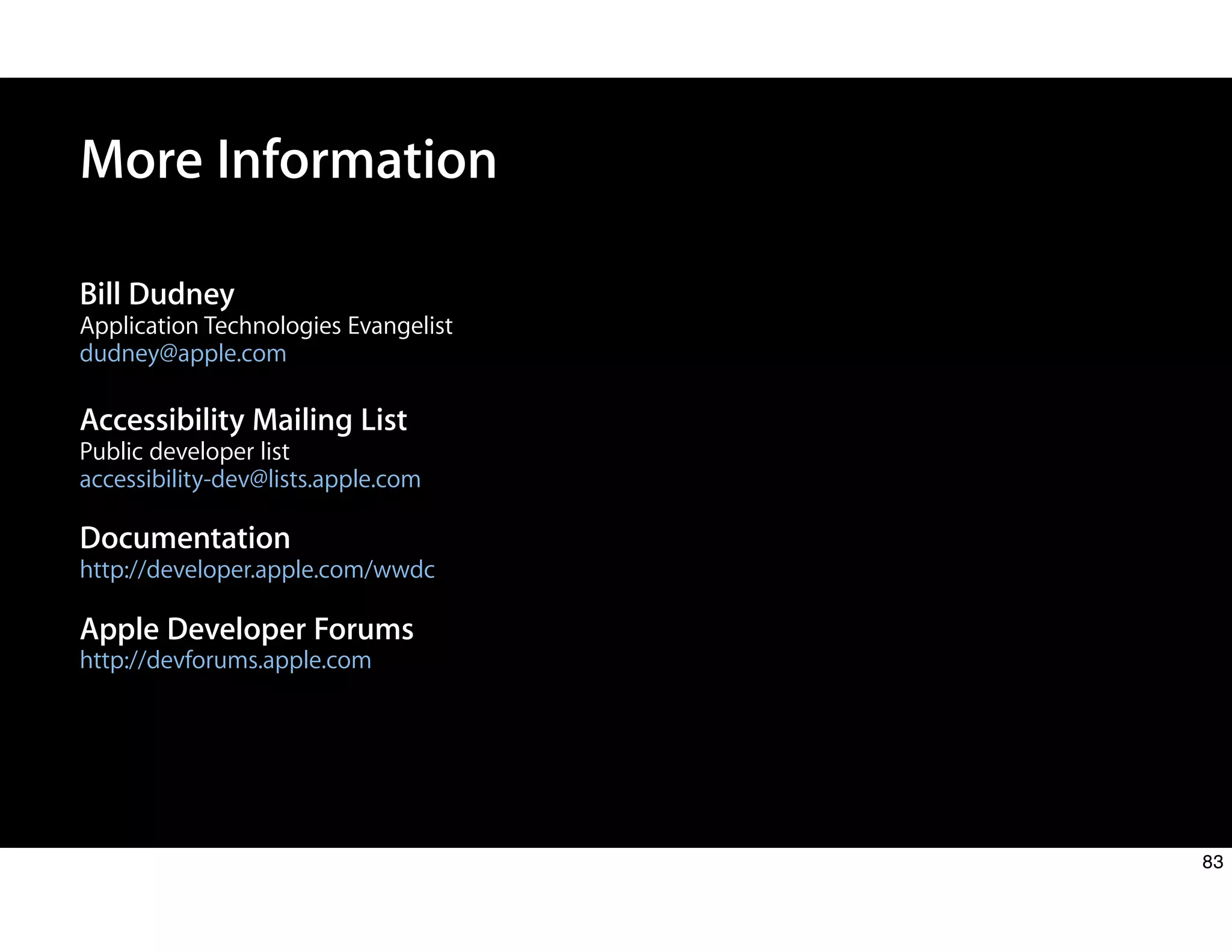 Bill Dudney
Application Technologies Evangelist
dudney@apple.com
Accessibility Mailing List
Public developer list
accessibility-dev@lists.apple.com
Documentation
http://developer.apple.com/wwdc
Apple Developer Forums
http://devforums.apple.com
More Information
83
 