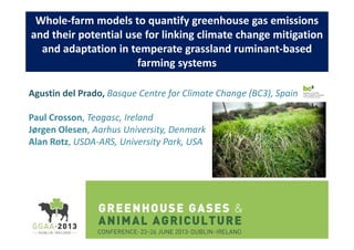 Whole-farm models to quantify greenhouse gas emissions
and their potential use for linking climate change mitigation
and adaptation in temperate grassland ruminant-based
farming systems
Agustin del Prado, Basque Centre for Climate Change (BC3), Spain
Paul Crosson, Teagasc, Ireland
Jørgen Olesen, Aarhus University, Denmark
Alan Rotz, USDA-ARS, University Park, USA

 