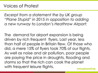 Voices of Protest
Excerpt from a statement the by UK group
“Plane Stupid” in 2015 in opposition to adding
a new runway to London’s Heathrow Airport:
The demand for airport expansion is being
driven by rich frequent flyers. Last year, less
than half of people in Britain flew. Of those who
did, a mere 15% of flyers took 70% of our flights.
As well as noise and air pollution, poor people
are paying the price in droughts, flooding and
storms so that the rich can cook the planet
with frequent leisure flights.
 