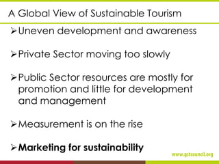 ➢Uneven development and awareness
➢Private Sector moving too slowly
➢Public Sector resources are mostly for
promotion and little for development
and management
➢Measurement is on the rise
➢Marketing for sustainability
A Global View of Sustainable Tourism
 