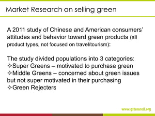 Market Research on selling green
A 2011 study of Chinese and American consumers’
attitudes and behavior toward green products (all
product types, not focused on travel/tourism):
The study divided populations into 3 categories:
Super Greens – motivated to purchase green
Middle Greens – concerned about green issues
but not super motivated in their purchasing
Green Rejecters
 