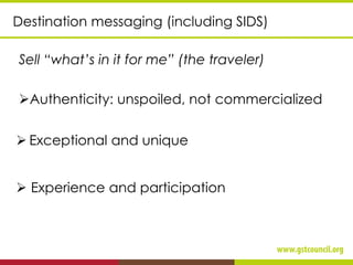 Sell “what’s in it for me” (the traveler)
➢Authenticity: unspoiled, not commercialized
Destination messaging (including SIDS)
➢ Exceptional and unique
➢ Experience and participation
 