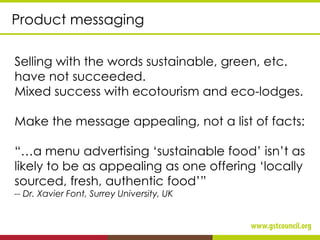 Product messaging
Selling with the words sustainable, green, etc.
have not succeeded.
Mixed success with ecotourism and eco-lodges.
Make the message appealing, not a list of facts:
“…a menu advertising ‘sustainable food’ isn’t as
likely to be as appealing as one offering ‘locally
sourced, fresh, authentic food’”
-- Dr. Xavier Font, Surrey University, UK
 