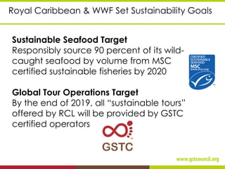 Royal Caribbean & WWF Set Sustainability Goals
Sustainable Seafood Target
Responsibly source 90 percent of its wild-
caught seafood by volume from MSC
certified sustainable fisheries by 2020
Global Tour Operations Target
By the end of 2019, all “sustainable tours”
offered by RCL will be provided by GSTC
certified operators
 