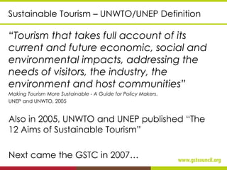 Sustainable Tourism – UNWTO/UNEP Definition
“Tourism that takes full account of its
current and future economic, social and
environmental impacts, addressing the
needs of visitors, the industry, the
environment and host communities”
Making Tourism More Sustainable - A Guide for Policy Makers,
UNEP and UNWTO, 2005
Also in 2005, UNWTO and UNEP published “The
12 Aims of Sustainable Tourism”
Next came the GSTC in 2007…
 