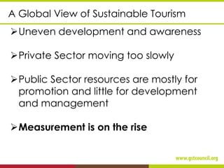 ➢Uneven development and awareness
➢Private Sector moving too slowly
➢Public Sector resources are mostly for
promotion and little for development
and management
➢Measurement is on the rise
A Global View of Sustainable Tourism
 