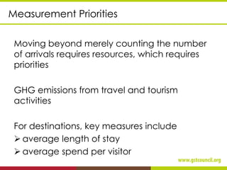 Measurement Priorities
Moving beyond merely counting the number
of arrivals requires resources, which requires
priorities
GHG emissions from travel and tourism
activities
For destinations, key measures include
➢ average length of stay
➢ average spend per visitor
 
