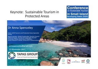 Keynote: Sustainable Tourism in
Protected Areas
Dr Anna Spenceley
Chair, IUCN Tourism and Protected Areas Specialist
Group
Board member, Global Sustainable Tourism Council
Editorial board, Journal of Sustainable Tourism
Honorary Fellow, University of Brighton
Senior Research Fellow, University of Johannesburg
annaspenceley@gmail.com
23 November 2017
 