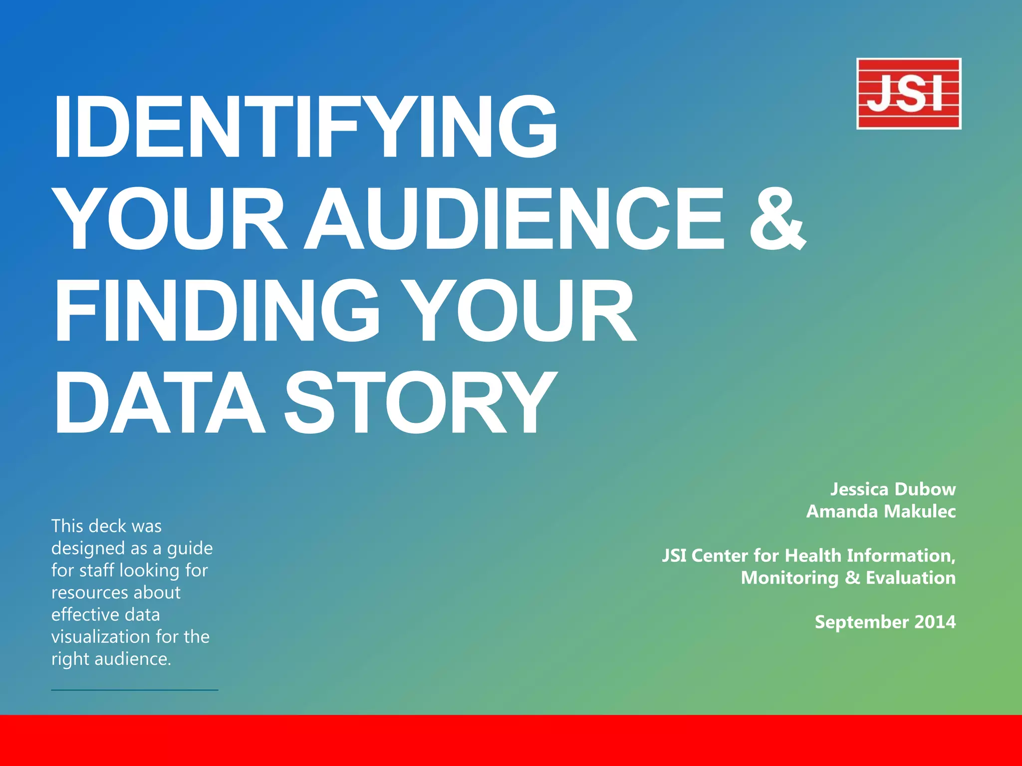 IDENTIFYING
YOUR AUDIENCE &
FINDING YOUR
DATA STORY
​This deck was
designed as a guide
for staff looking for
resources about
effective data
visualization for the
right audience.
Jessica Dubow
Amanda Makulec
JSI Center for Health Information,
Monitoring & Evaluation
September 2014
 