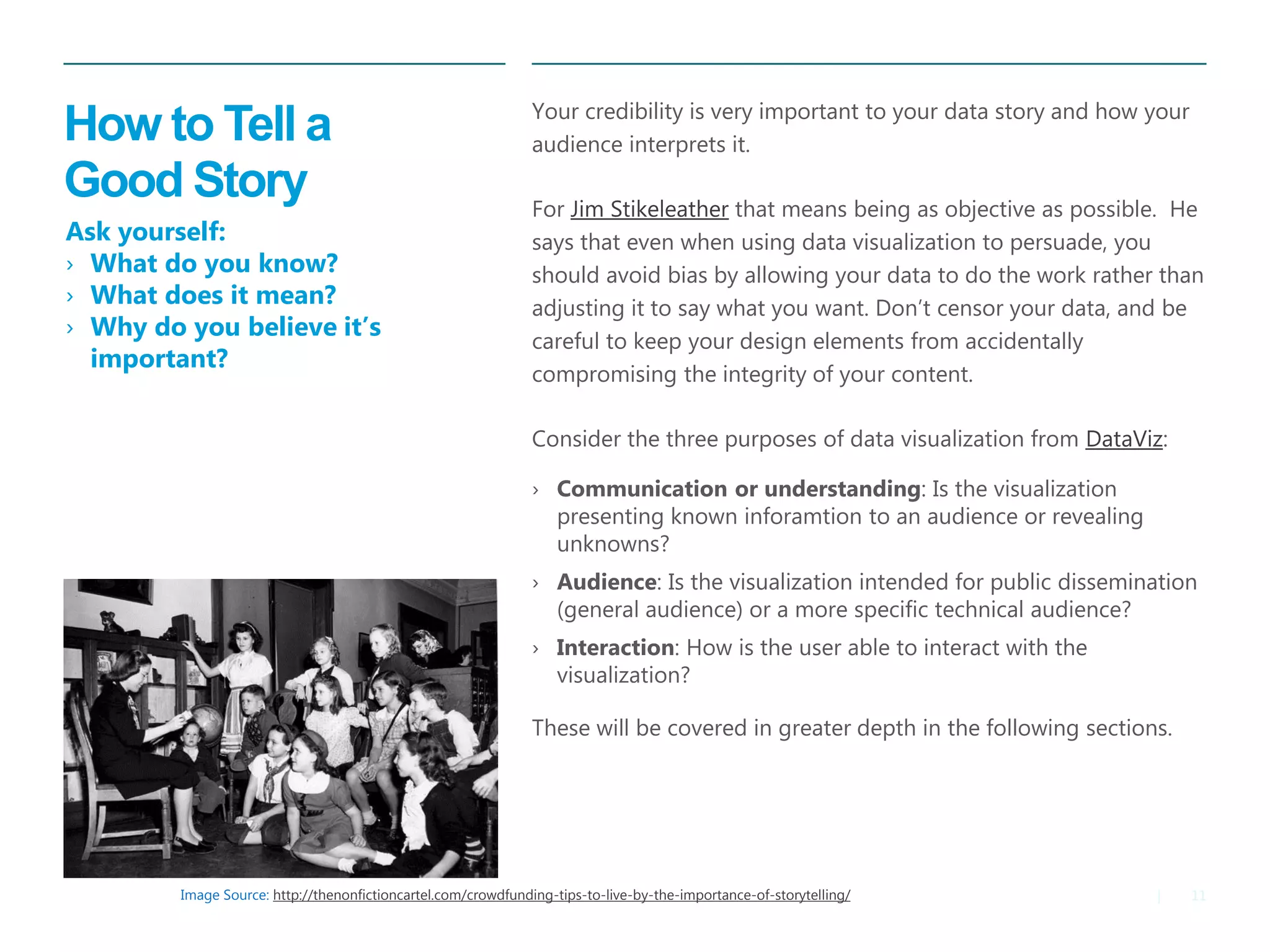 11|
How to Tell a
Good Story
​Your credibility is very important to your data story and how your
audience interprets it.
​For Jim Stikeleather that means being as objective as possible. He
says that even when using data visualization to persuade, you
should avoid bias by allowing your data to do the work rather than
adjusting it to say what you want. Don’t censor your data, and be
careful to keep your design elements from accidentally
compromising the integrity of your content.
​Consider the three purposes of data visualization from DataViz:
› Communication or understanding: Is the visualization
presenting known inforamtion to an audience or revealing
unknowns?
› Audience: Is the visualization intended for public dissemination
(general audience) or a more specific technical audience?
› Interaction: How is the user able to interact with the
visualization?
These will be covered in greater depth in the following sections.
Image Source: http://thenonfictioncartel.com/crowdfunding-tips-to-live-by-the-importance-of-storytelling/
Ask yourself:
› What do you know?
› What does it mean?
› Why do you believe it’s
important?
 