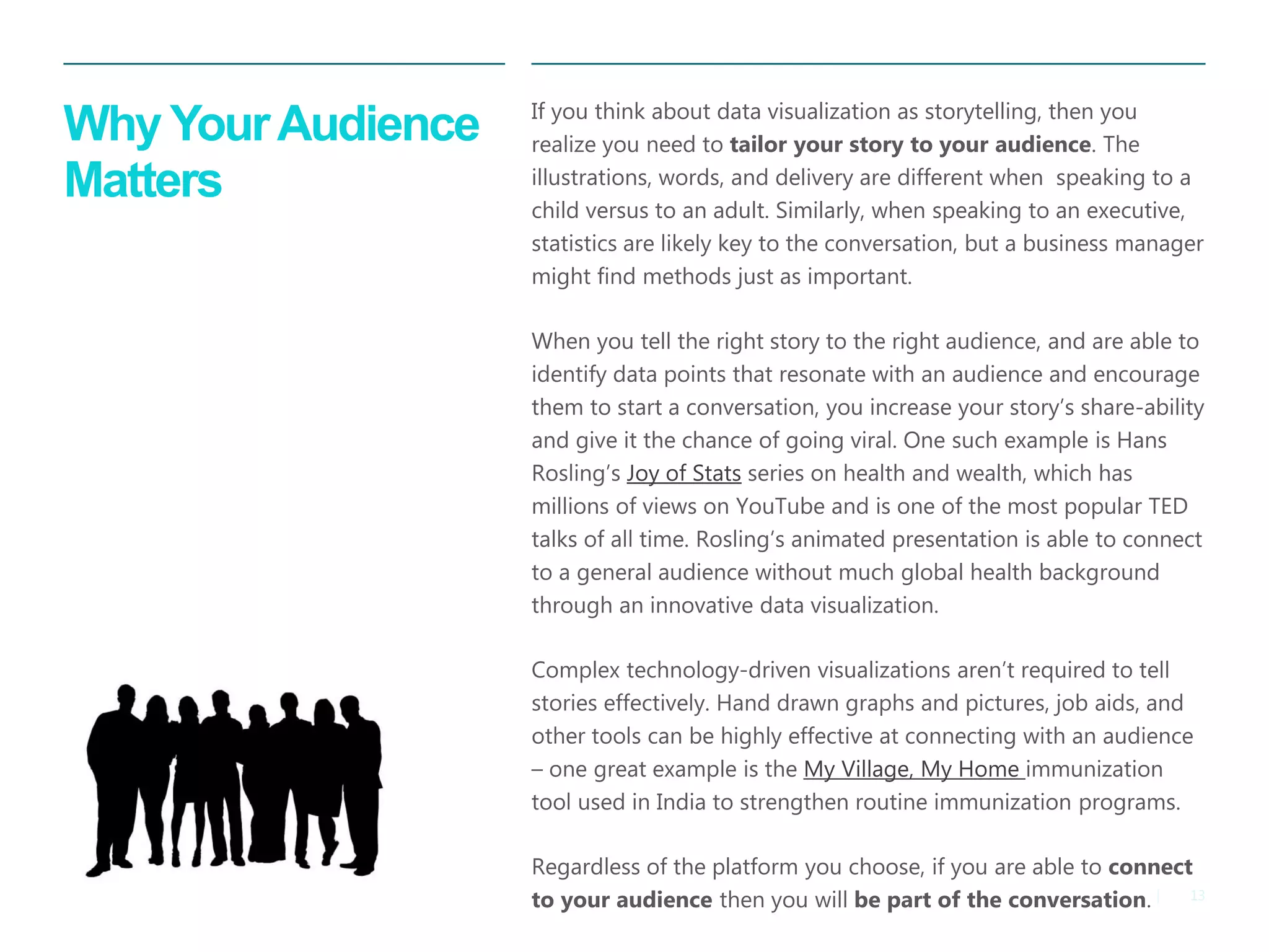 13|
Why YourAudience
Matters
​If you think about data visualization as storytelling, then you
realize you need to tailor your story to your audience. The
illustrations, words, and delivery are different when speaking to a
child versus to an adult. Similarly, when speaking to an executive,
statistics are likely key to the conversation, but a business manager
might find methods just as important.
When you tell the right story to the right audience, and are able to
identify data points that resonate with an audience and encourage
them to start a conversation, you increase your story’s share-ability
and give it the chance of going viral. One such example is Hans
Rosling’s Joy of Stats series on health and wealth, which has
millions of views on YouTube and is one of the most popular TED
talks of all time. Rosling’s animated presentation is able to connect
to a general audience without much global health background
through an innovative data visualization.
Complex technology-driven visualizations aren’t required to tell
stories effectively. Hand drawn graphs and pictures, job aids, and
other tools can be highly effective at connecting with an audience
– one great example is the My Village, My Home immunization
tool used in India to strengthen routine immunization programs.
Regardless of the platform you choose, if you are able to connect
to your audience then you will be part of the conversation.
 