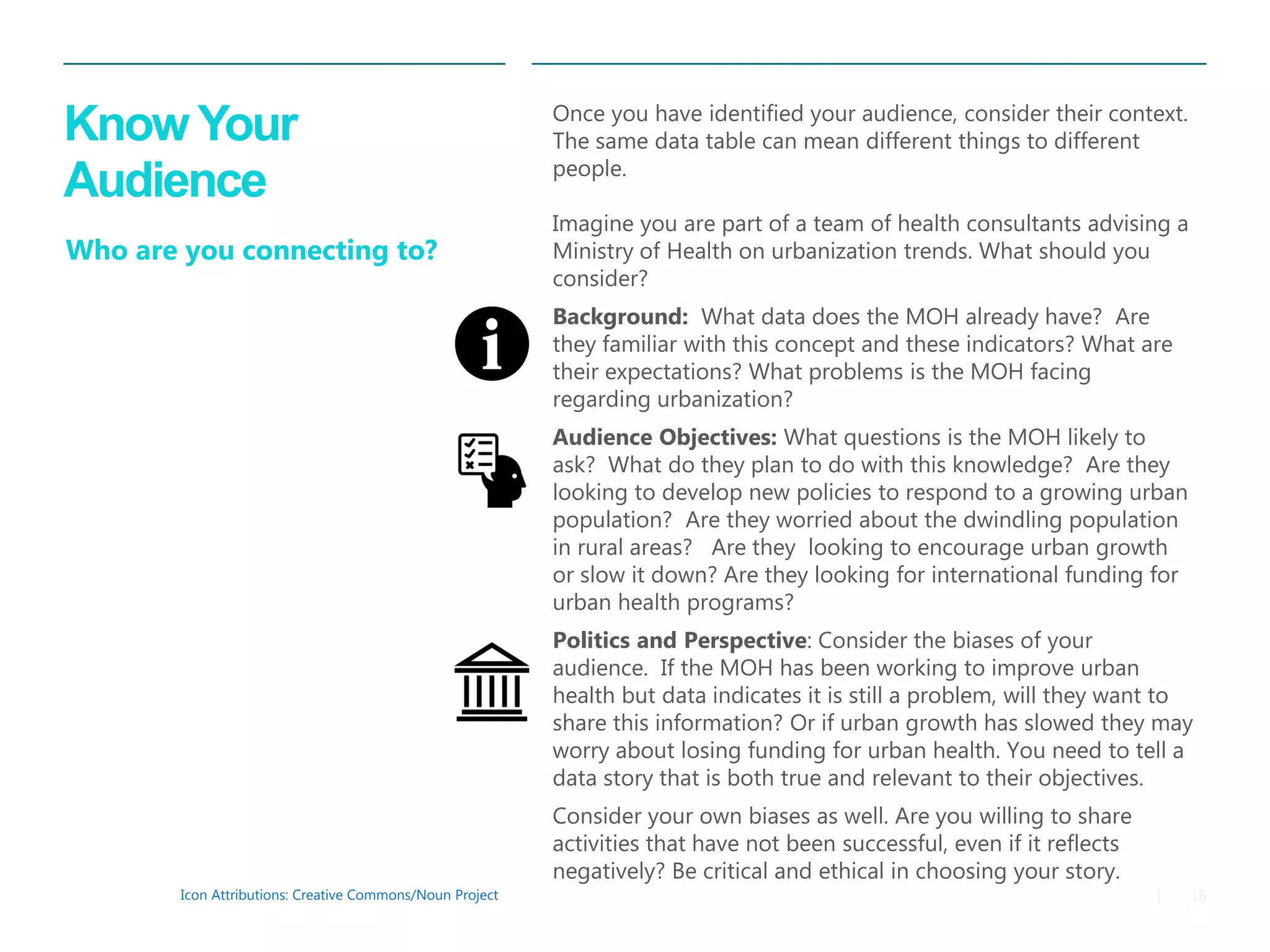 16|
Know Your
Audience
Icon Attributions: Creative Commons/Noun Project
Who are you connecting to?
Once you have identified your audience, consider their context.
The same data table can mean different things to different
people.
Imagine you are part of a team of health consultants advising a
Ministry of Health on urbanization trends. What should you
consider?
Background: What data does the MOH already have? Are
they familiar with this concept and these indicators? What are
their expectations? What problems is the MOH facing
regarding urbanization?
Audience Objectives: What questions is the MOH likely to
ask? What do they plan to do with this knowledge? Are they
looking to develop new policies to respond to a growing urban
population? Are they worried about the dwindling population
in rural areas? Are they looking to encourage urban growth
or slow it down? Are they looking for international funding for
urban health programs?
Politics and Perspective: Consider the biases of your
audience. If the MOH has been working to improve urban
health but data indicates it is still a problem, will they want to
share this information? Or if urban growth has slowed they may
worry about losing funding for urban health. You need to tell a
data story that is both true and relevant to their objectives.
Consider your own biases as well. Are you willing to share
activities that have not been successful, even if it reflects
negatively? Be critical and ethical in choosing your story.
 
