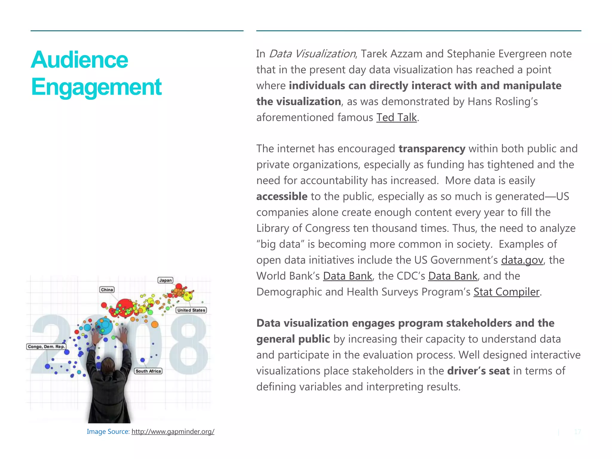 17|
Audience
Engagement
​In Data Visualization, Tarek Azzam and Stephanie Evergreen note
that in the present day data visualization has reached a point
where individuals can directly interact with and manipulate
the visualization, as was demonstrated by Hans Rosling’s
aforementioned famous Ted Talk.
​The internet has encouraged transparency within both public and
private organizations, especially as funding has tightened and the
need for accountability has increased. More data is easily
accessible to the public, especially as so much is generated—US
companies alone create enough content every year to fill the
Library of Congress ten thousand times. Thus, the need to analyze
“big data” is becoming more common in society. Examples of
open data initiatives include the US Government’s data.gov, the
World Bank’s Data Bank, the CDC’s Data Bank, and the
Demographic and Health Surveys Program’s Stat Compiler.
​Data visualization engages program stakeholders and the
general public by increasing their capacity to understand data
and participate in the evaluation process. Well designed interactive
visualizations place stakeholders in the driver’s seat in terms of
defining variables and interpreting results.
Image Source: http://www.gapminder.org/
 