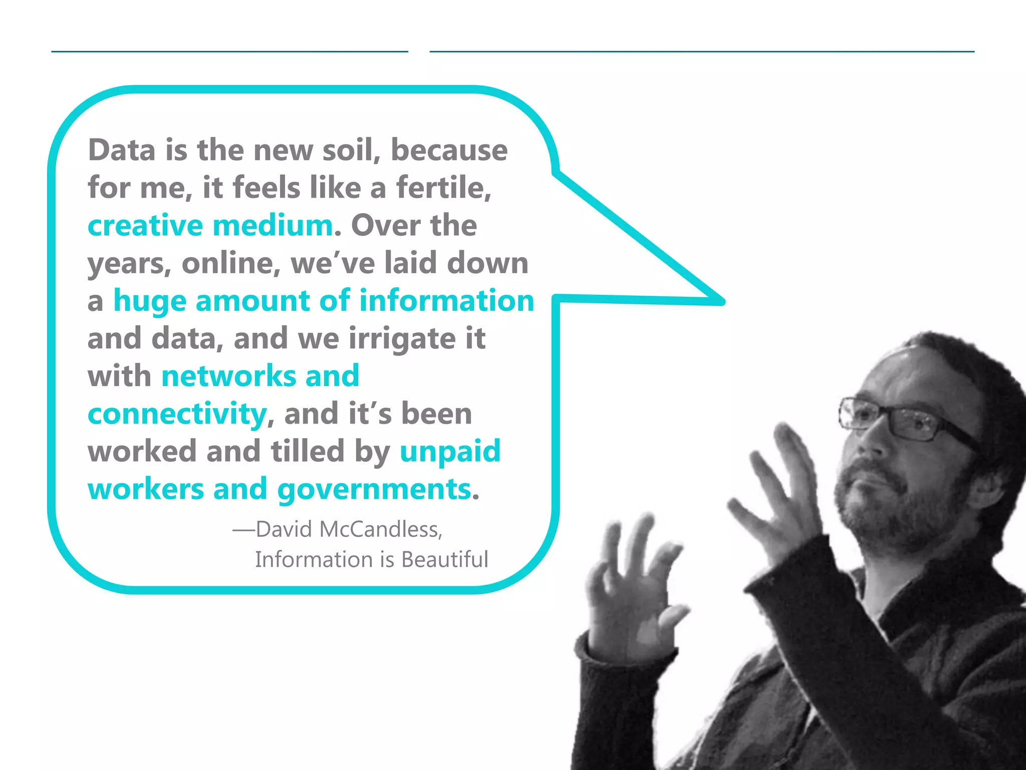 19|
Data is the new soil, because
for me, it feels like a fertile,
creative medium. Over the
years, online, we’ve laid down
a huge amount of information
and data, and we irrigate it
with networks and
connectivity, and it’s been
worked and tilled by unpaid
workers and governments.
—David McCandless,
Information is Beautiful
 