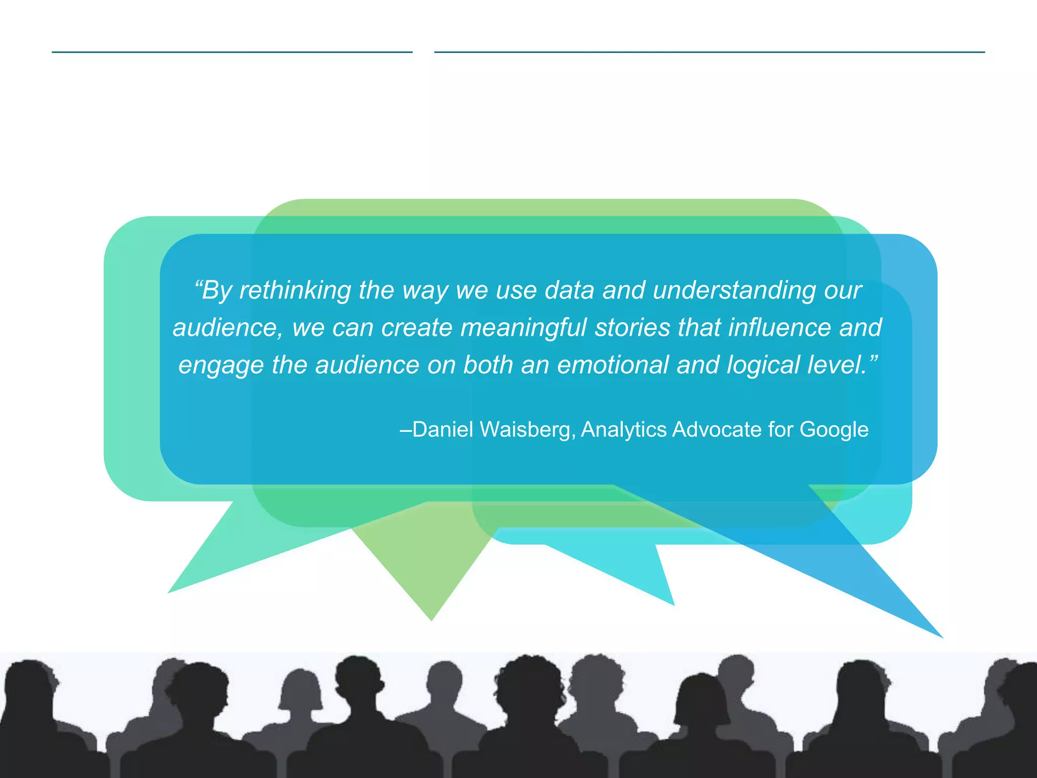 2|
​“By rethinking the way we use data and understanding our
audience, we can create meaningful stories that influence and
engage the audience on both an emotional and logical level.”
​ –Daniel Waisberg, Analytics Advocate for Google
 