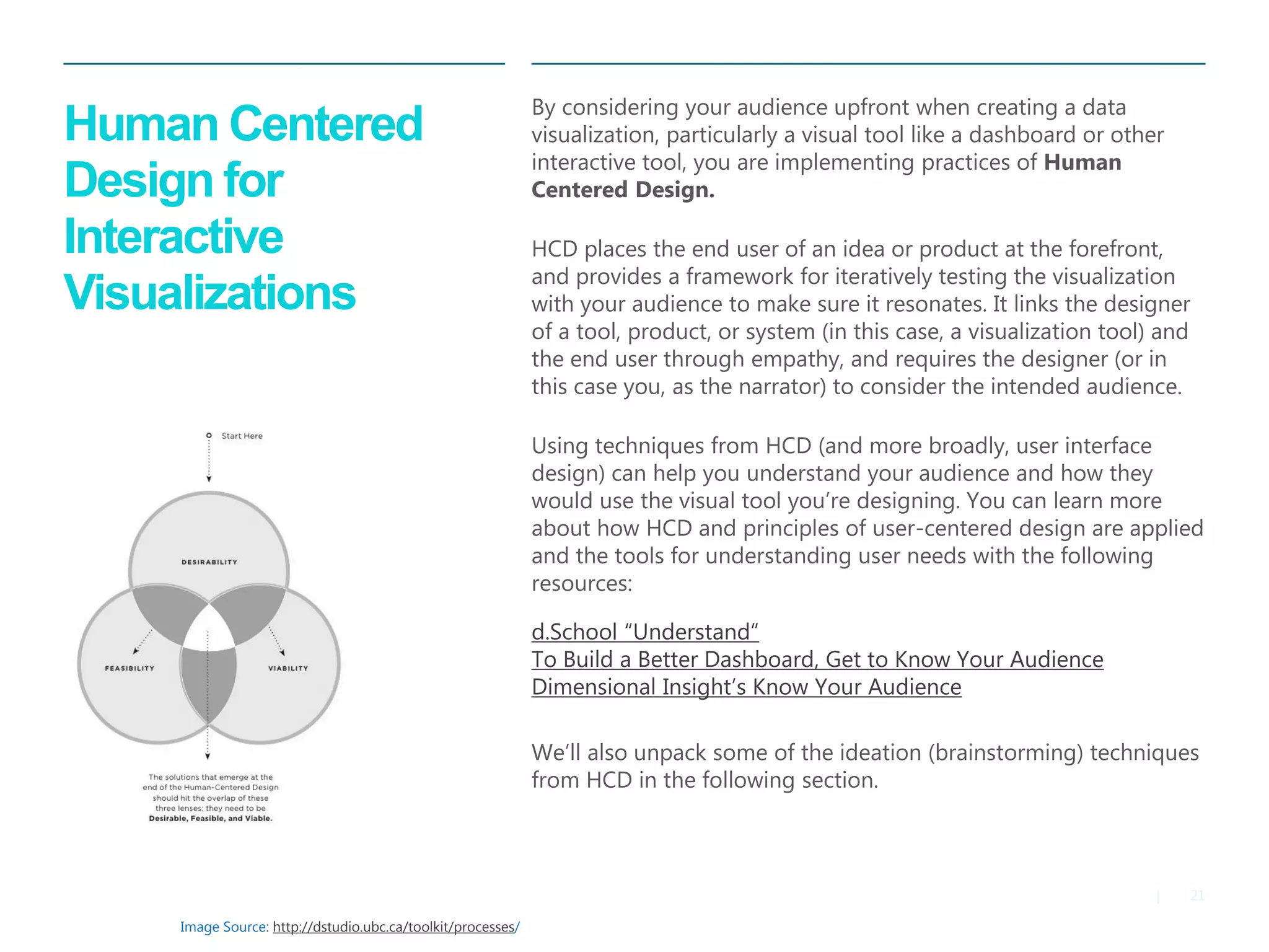 21|
​By considering your audience upfront when creating a data
visualization, particularly a visual tool like a dashboard or other
interactive tool, you are implementing practices of Human
Centered Design.
​HCD places the end user of an idea or product at the forefront,
and provides a framework for iteratively testing the visualization
with your audience to make sure it resonates. It links the designer
of a tool, product, or system (in this case, a visualization tool) and
the end user through empathy, and requires the designer (or in
this case you, as the narrator) to consider the intended audience.
Using techniques from HCD (and more broadly, user interface
design) can help you understand your audience and how they
would use the visual tool you’re designing. You can learn more
about how HCD and principles of user-centered design are applied
and the tools for understanding user needs with the following
resources:
d.School “Understand”
​To Build a Better Dashboard, Get to Know Your Audience
​Dimensional Insight’s Know Your Audience
​
We’ll also unpack some of the ideation (brainstorming) techniques
from HCD in the following section.
Human Centered
Design for
Interactive
Visualizations
Image Source: http://dstudio.ubc.ca/toolkit/processes/
 