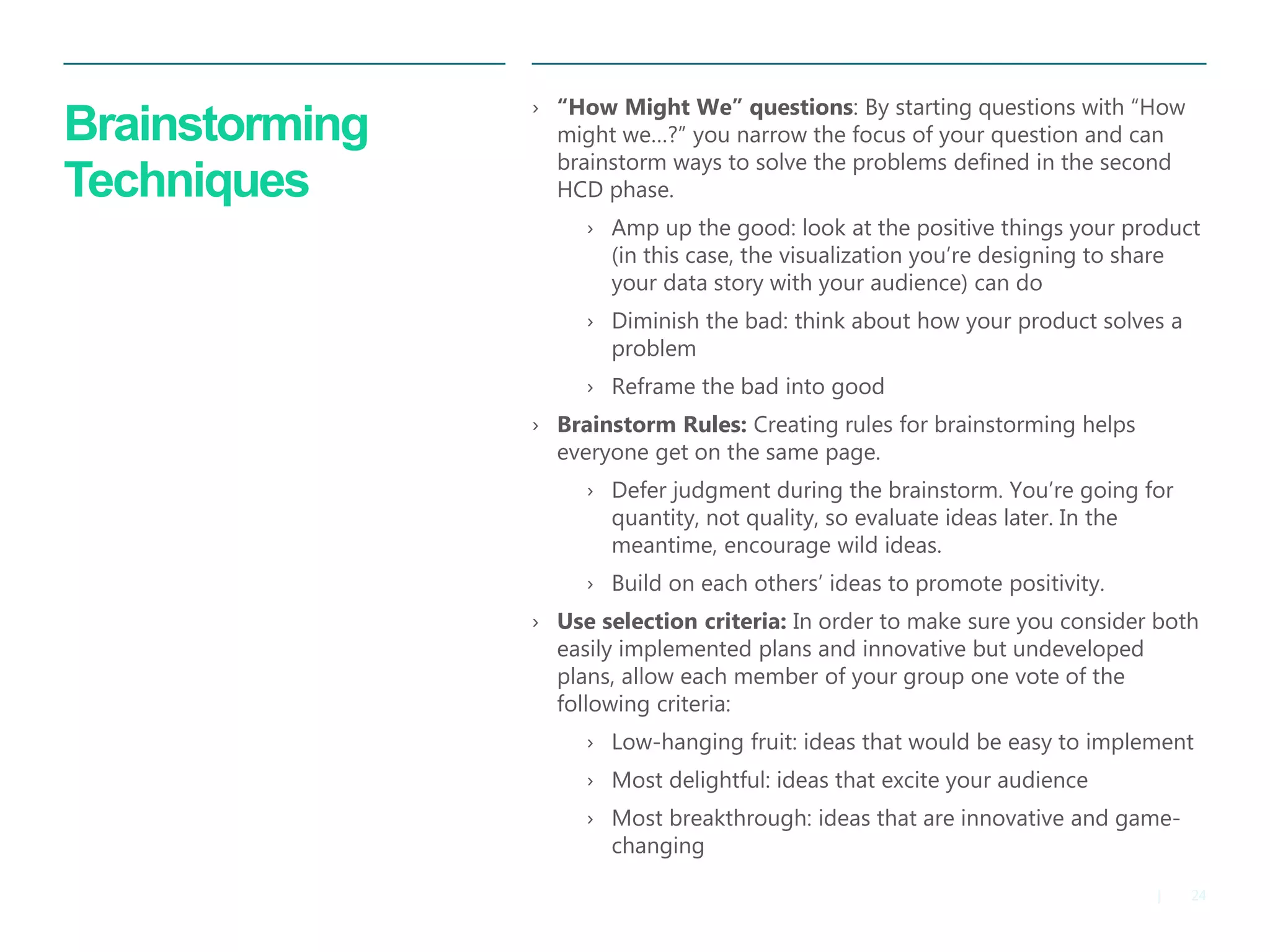 24|
Brainstorming
Techniques
› “How Might We” questions: By starting questions with “How
might we…?” you narrow the focus of your question and can
brainstorm ways to solve the problems defined in the second
HCD phase.
› Amp up the good: look at the positive things your product
(in this case, the visualization you’re designing to share
your data story with your audience) can do
› Diminish the bad: think about how your product solves a
problem
› Reframe the bad into good
› Brainstorm Rules: Creating rules for brainstorming helps
everyone get on the same page.
› Defer judgment during the brainstorm. You’re going for
quantity, not quality, so evaluate ideas later. In the
meantime, encourage wild ideas.
› Build on each others’ ideas to promote positivity.
› Use selection criteria: In order to make sure you consider both
easily implemented plans and innovative but undeveloped
plans, allow each member of your group one vote of the
following criteria:
› Low-hanging fruit: ideas that would be easy to implement
› Most delightful: ideas that excite your audience
› Most breakthrough: ideas that are innovative and game-
changing
 