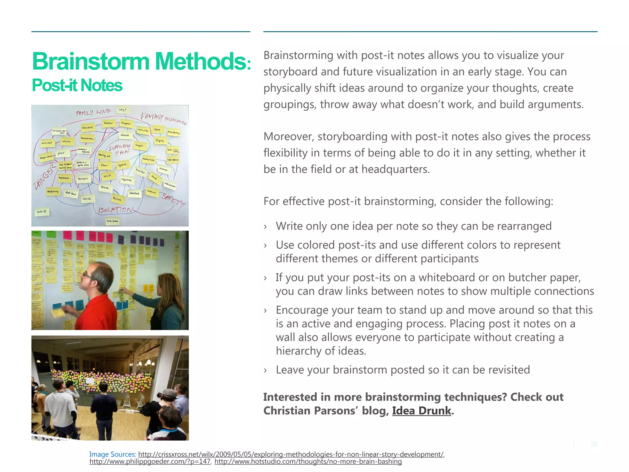 26|
Brainstorm Methods:
Post-itNotes
Brainstorming with post-it notes allows you to visualize your
storyboard and future visualization in an early stage. You can
physically shift ideas around to organize your thoughts, create
groupings, throw away what doesn’t work, and build arguments.
​Moreover, storyboarding with post-it notes also gives the process
flexibility in terms of being able to do it in any setting, whether it
be in the field or at headquarters.
​For effective post-it brainstorming, consider the following:
› Write only one idea per note so they can be rearranged
› Use colored post-its and use different colors to represent
different themes or different participants
› If you put your post-its on a whiteboard or on butcher paper,
you can draw links between notes to show multiple connections
› Encourage your team to stand up and move around so that this
is an active and engaging process. Placing post it notes on a
wall also allows everyone to participate without creating a
hierarchy of ideas.
› Leave your brainstorm posted so it can be revisited
Interested in more brainstorming techniques? Check out
Christian Parsons’ blog, Idea Drunk.
Image Sources: http://crissxross.net/wilx/2009/05/05/exploring-methodologies-for-non-linear-story-development/,
http://www.philippgoeder.com/?p=147, http://www.hotstudio.com/thoughts/no-more-brain-bashing
 