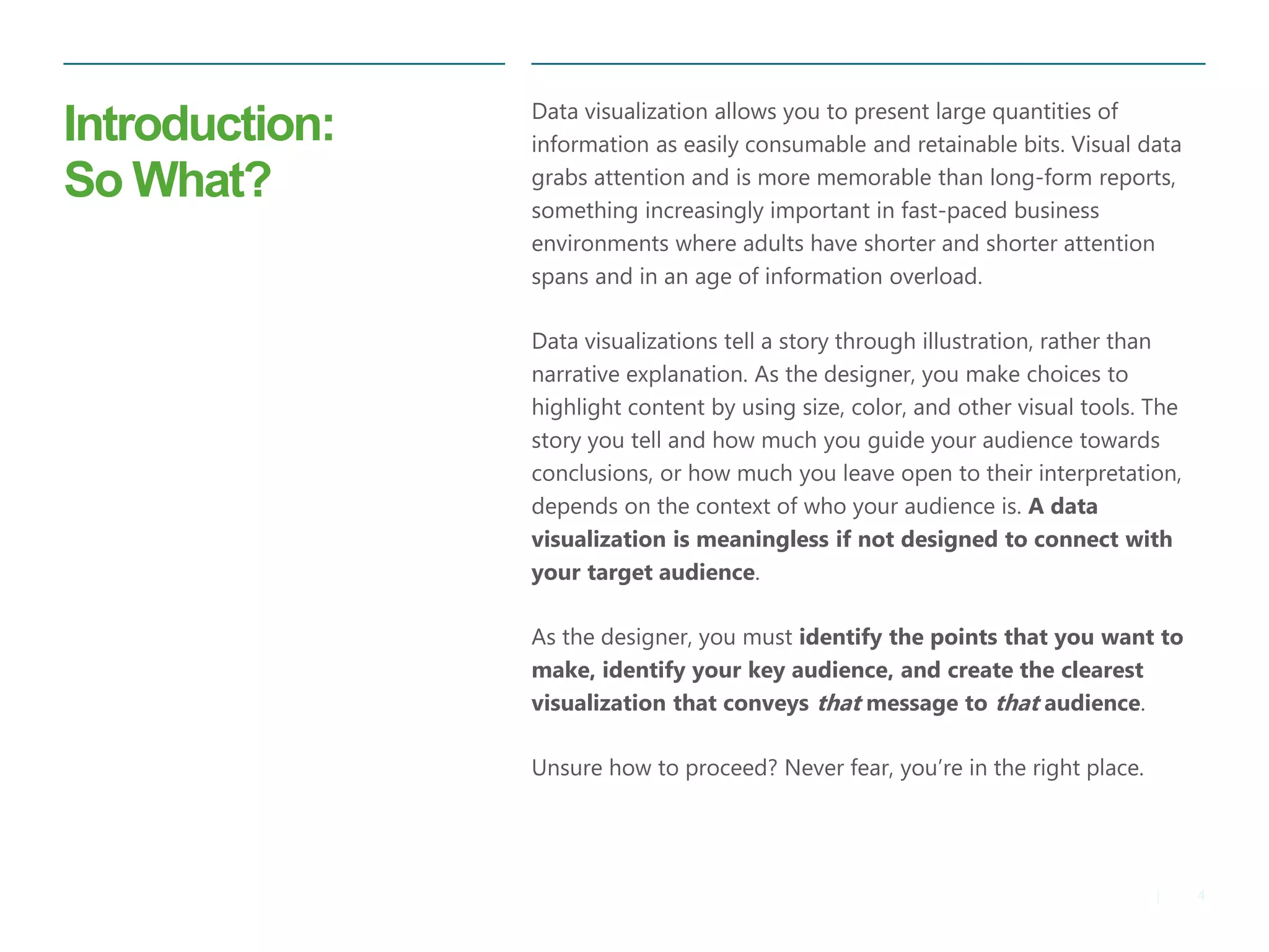 4|
Introduction:
So What?
​Data visualization allows you to present large quantities of
information as easily consumable and retainable bits. Visual data
grabs attention and is more memorable than long-form reports,
something increasingly important in fast-paced business
environments where adults have shorter and shorter attention
spans and in an age of information overload.
​Data visualizations tell a story through illustration, rather than
narrative explanation. As the designer, you make choices to
highlight content by using size, color, and other visual tools. The
story you tell and how much you guide your audience towards
conclusions, or how much you leave open to their interpretation,
depends on the context of who your audience is. A data
visualization is meaningless if not designed to connect with
your target audience.
​As the designer, you must identify the points that you want to
make, identify your key audience, and create the clearest
visualization that conveys that message to that audience.
​Unsure how to proceed? Never fear, you’re in the right place.
 