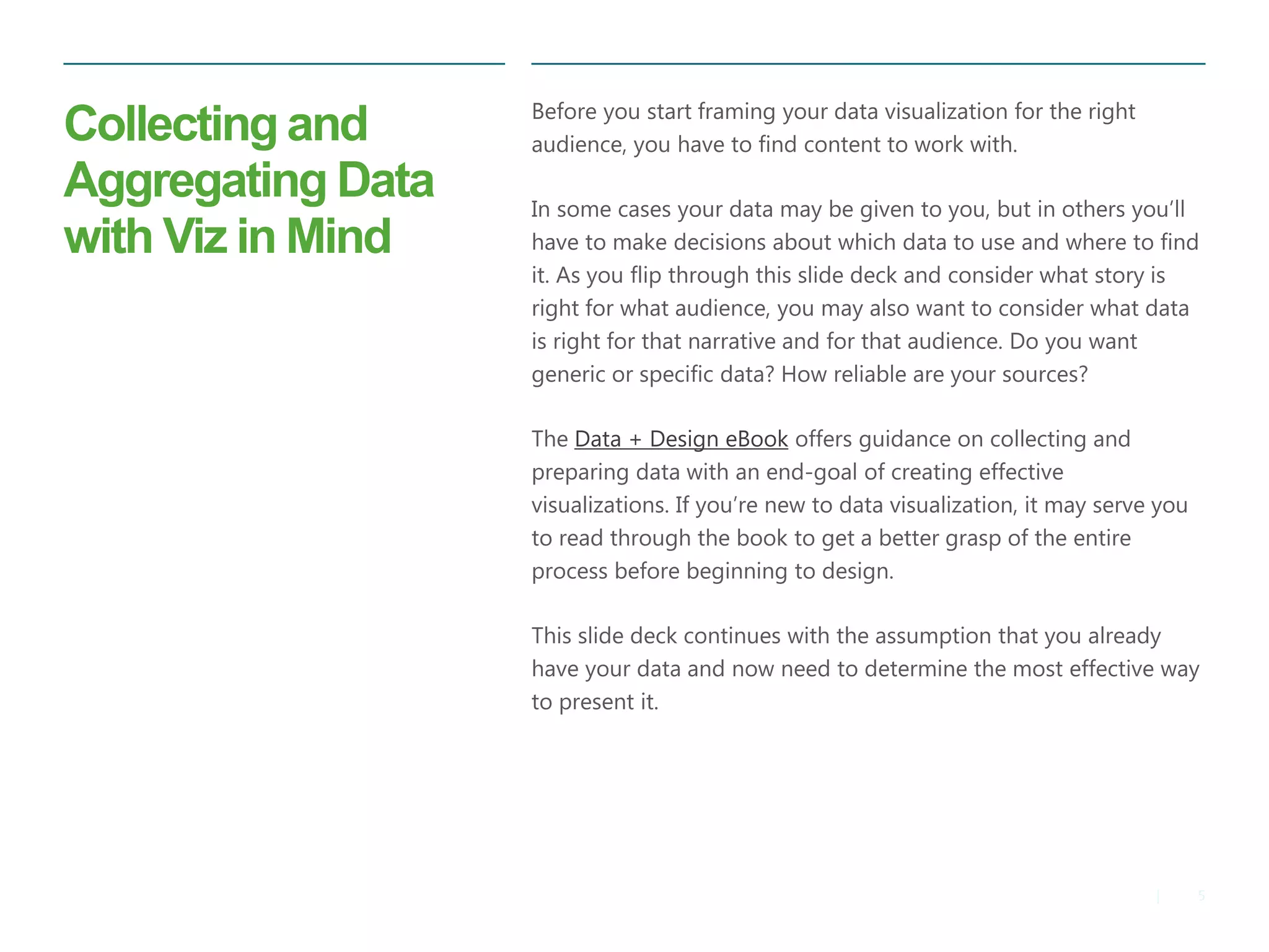 5|
Collecting and
Aggregating Data
with Viz in Mind
​Before you start framing your data visualization for the right
audience, you have to find content to work with.
​In some cases your data may be given to you, but in others you’ll
have to make decisions about which data to use and where to find
it. As you flip through this slide deck and consider what story is
right for what audience, you may also want to consider what data
is right for that narrative and for that audience. Do you want
generic or specific data? How reliable are your sources?
​The Data + Design eBook offers guidance on collecting and
preparing data with an end-goal of creating effective
visualizations. If you’re new to data visualization, it may serve you
to read through the book to get a better grasp of the entire
process before beginning to design.
​This slide deck continues with the assumption that you already
have your data and now need to determine the most effective way
to present it.
 