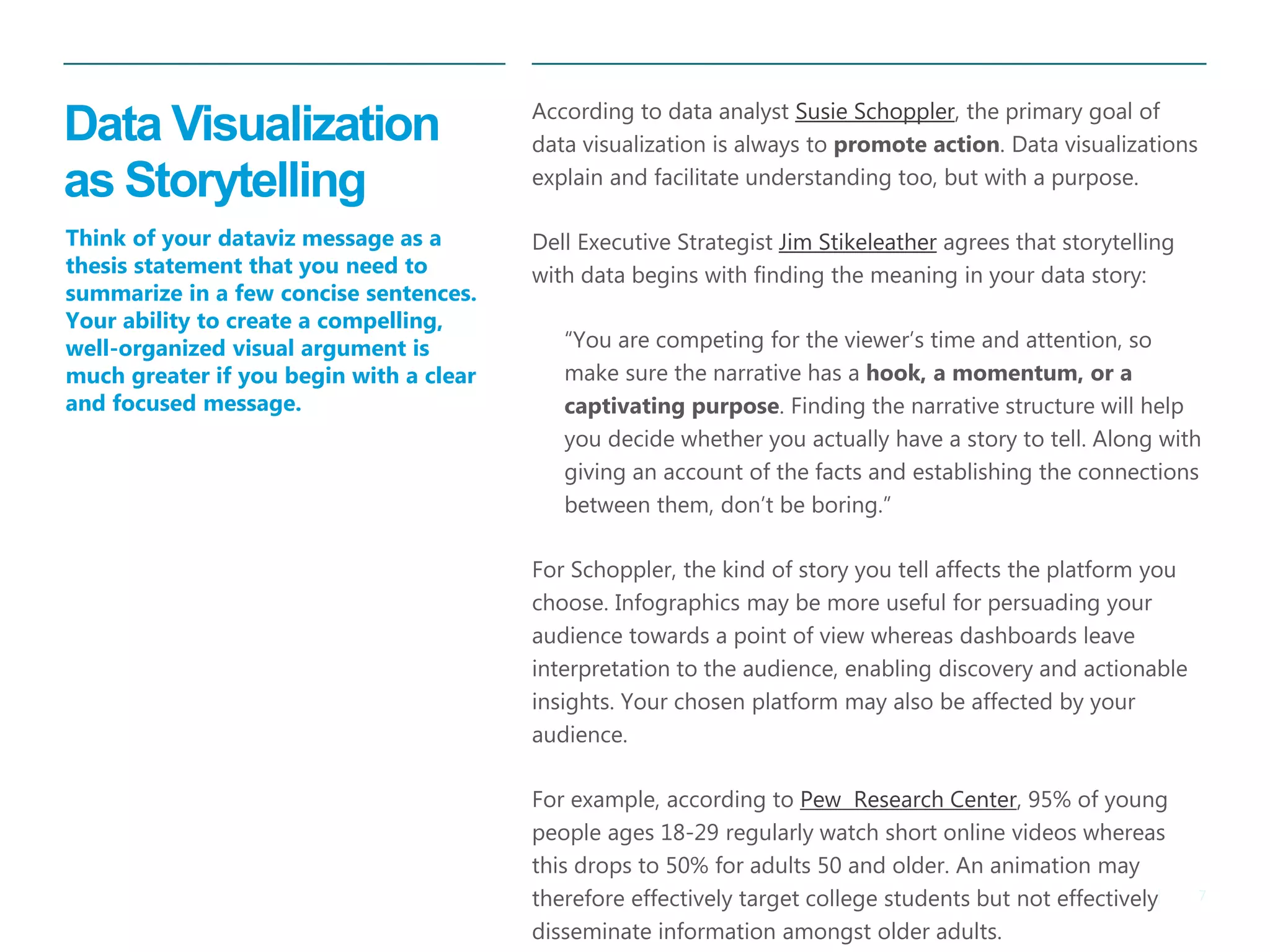7|
Data Visualization
as Storytelling
​According to data analyst Susie Schoppler, the primary goal of
data visualization is always to promote action. Data visualizations
explain and facilitate understanding too, but with a purpose.
​Dell Executive Strategist Jim Stikeleather agrees that storytelling
with data begins with finding the meaning in your data story:
​ “You are competing for the viewer’s time and attention, so
make sure the narrative has a hook, a momentum, or a
captivating purpose. Finding the narrative structure will help
you decide whether you actually have a story to tell. Along with
giving an account of the facts and establishing the connections
between them, don’t be boring.”
For Schoppler, the kind of story you tell affects the platform you
choose. Infographics may be more useful for persuading your
audience towards a point of view whereas dashboards leave
interpretation to the audience, enabling discovery and actionable
insights. Your chosen platform may also be affected by your
audience.
For example, according to Pew Research Center, 95% of young
people ages 18-29 regularly watch short online videos whereas
this drops to 50% for adults 50 and older. An animation may
therefore effectively target college students but not effectively
disseminate information amongst older adults.
Think of your dataviz message as a
thesis statement that you need to
summarize in a few concise sentences.
Your ability to create a compelling,
well-organized visual argument is
much greater if you begin with a clear
and focused message.
 