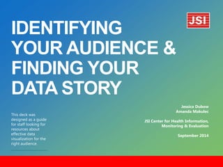 IDENTIFYING
YOUR AUDIENCE &
FINDING YOUR
DATA STORY
​This deck was
designed as a guide
for staff looking for
resources about
effective data
visualization for the
right audience.
Jessica Dubow
Amanda Makulec
JSI Center for Health Information,
Monitoring & Evaluation
September 2014
 