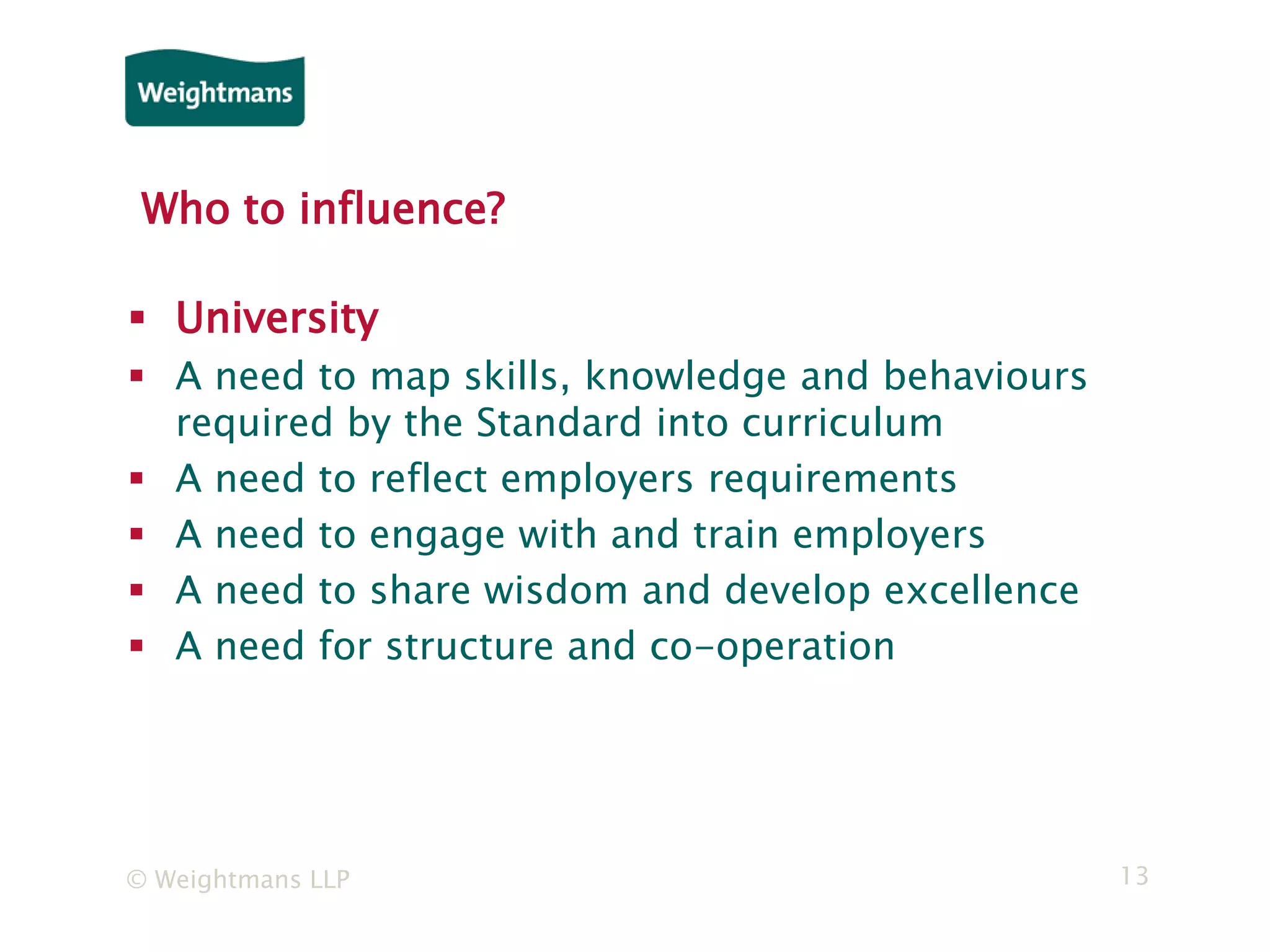 © Weightmans LLP 13
Who to influence?
 University
 A need to map skills, knowledge and behaviours
required by the Standard into curriculum
 A need to reflect employers requirements
 A need to engage with and train employers
 A need to share wisdom and develop excellence
 A need for structure and co-operation
 